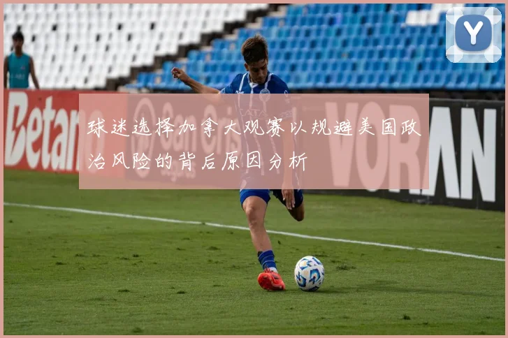 球迷选择加拿大观赛以规避美国政治风险的背后原因分析