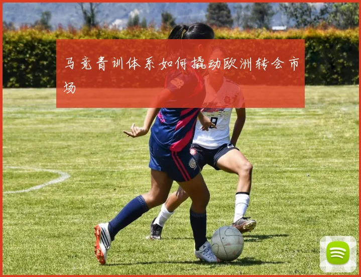 马竞青训体系如何撬动欧洲转会市场