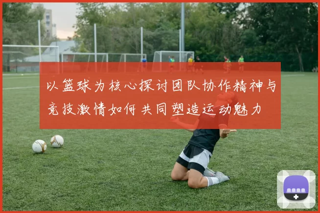以篮球为核心探讨团队协作精神与竞技激情如何共同塑造运动魅力
