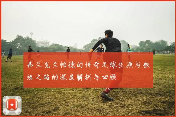 弗兰克兰帕德的传奇足球生涯与教练之路的深度解析与回顾