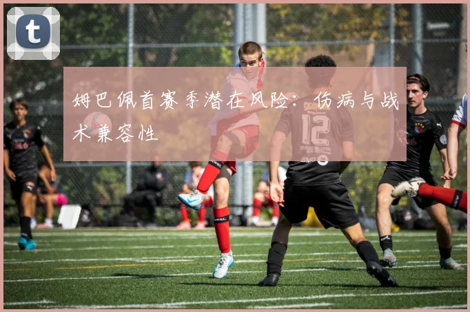 姆巴佩首赛季潜在风险：伤病与战术兼容性