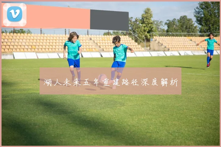 湖人未来五年重建路径深度解析