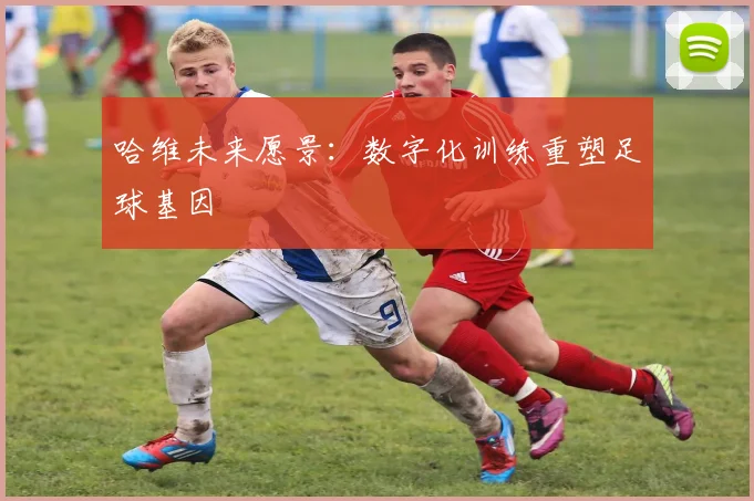 哈维未来愿景：数字化训练重塑足球基因