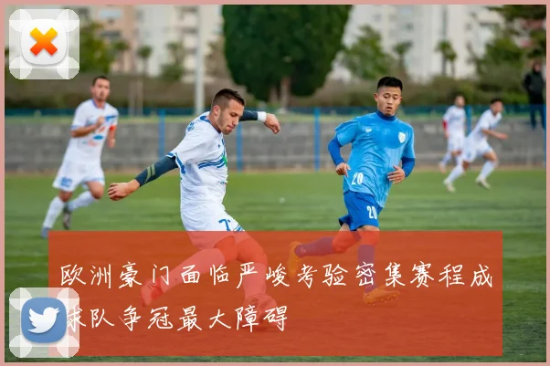 欧洲豪门面临严峻考验密集赛程成球队争冠最大障碍