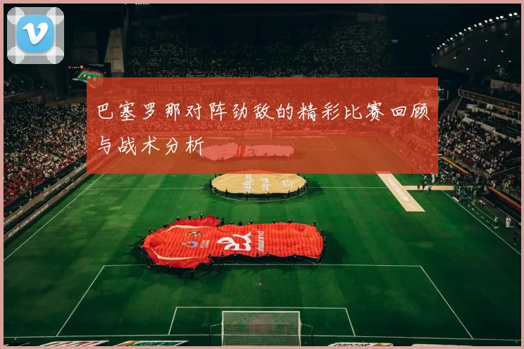 巴塞罗那对阵劲敌的精彩比赛回顾与战术分析