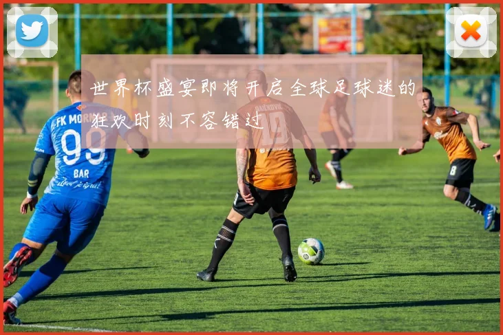 世界杯盛宴即将开启全球足球迷的狂欢时刻不容错过