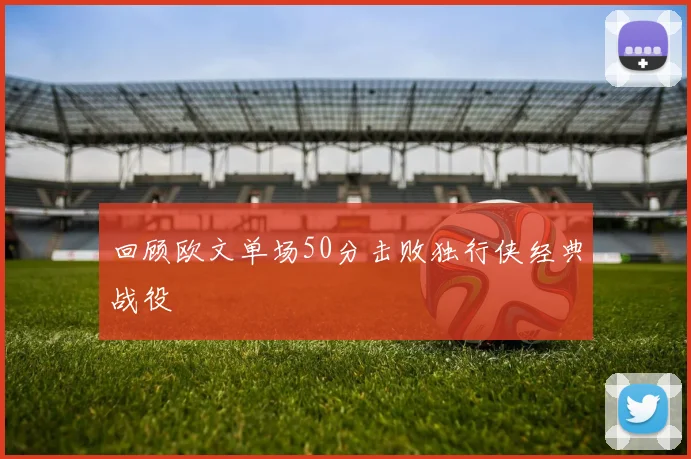 回顾欧文单场50分击败独行侠经典战役